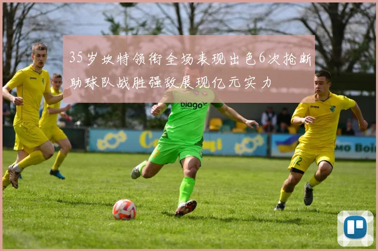 35岁坎特领衔全场表现出色6次抢断助球队战胜强敌展现亿元实力