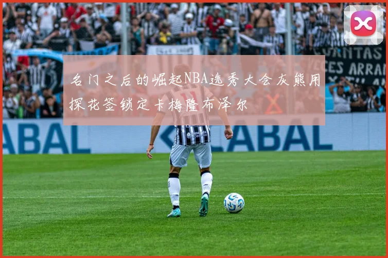 名门之后的崛起NBA选秀大会灰熊用探花签锁定卡梅隆布泽尔