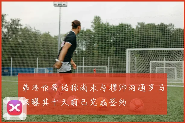 弗洛伦蒂诺称尚未与穆帅沟通罗马诺曝其十天前已完成签约