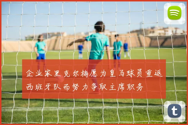 企业家里克尔梅愿为皇马球员重返西班牙队而努力争取主席职务