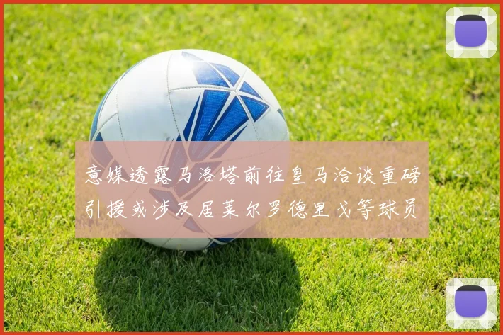 意媒透露马洛塔前往皇马洽谈重磅引援或涉及居莱尔罗德里戈等球员