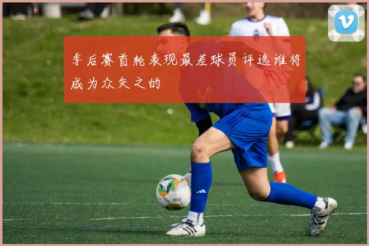 季后赛首轮表现最差球员评选谁将成为众矢之的