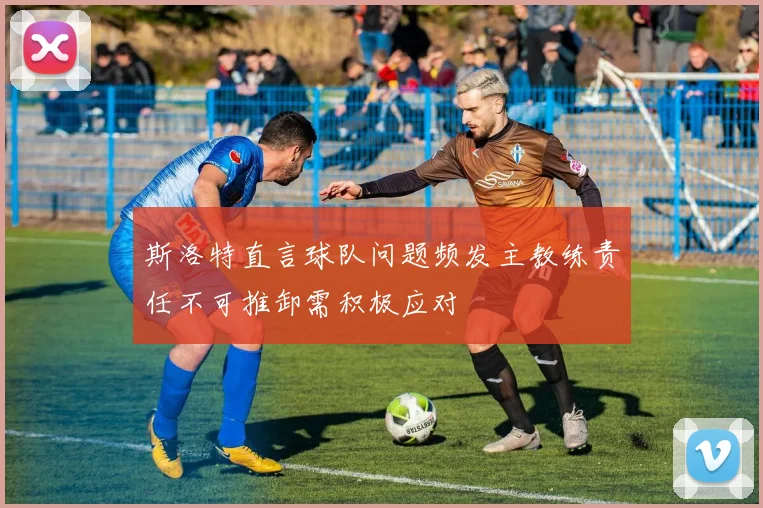斯洛特直言球队问题频发主教练责任不可推卸需积极应对