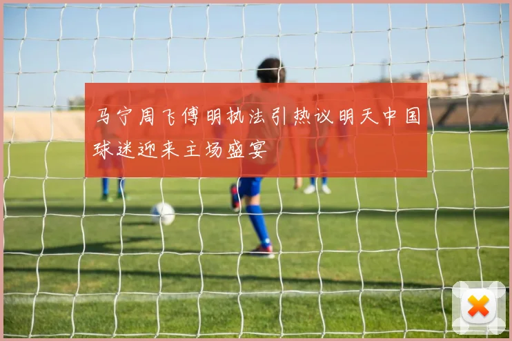 马宁周飞傅明执法引热议明天中国球迷迎来主场盛宴
