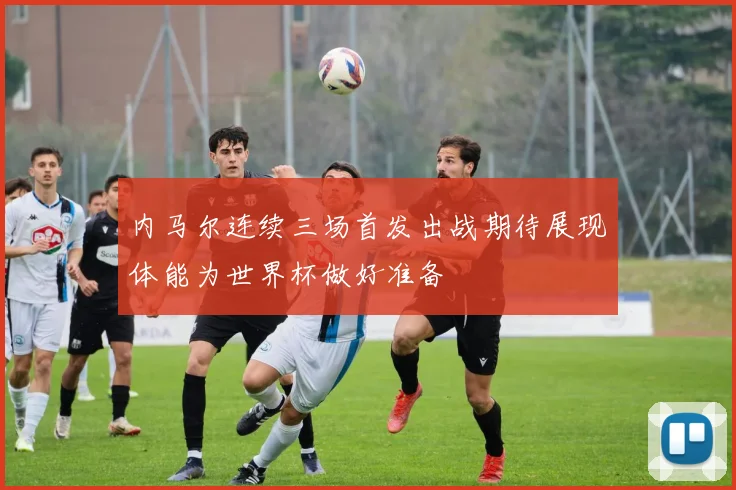 内马尔连续三场首发出战期待展现体能为世界杯做好准备