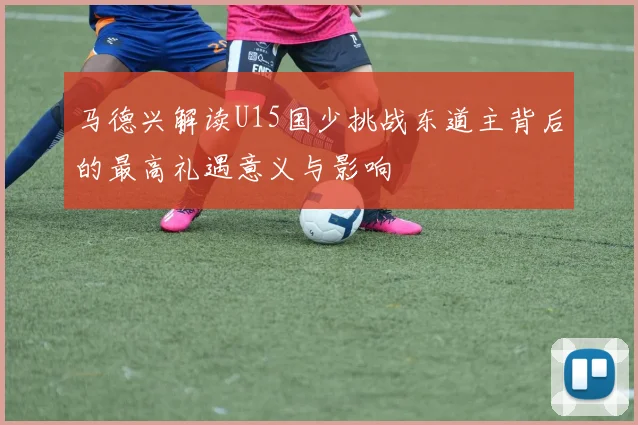 马德兴解读U15国少挑战东道主背后的最高礼遇意义与影响