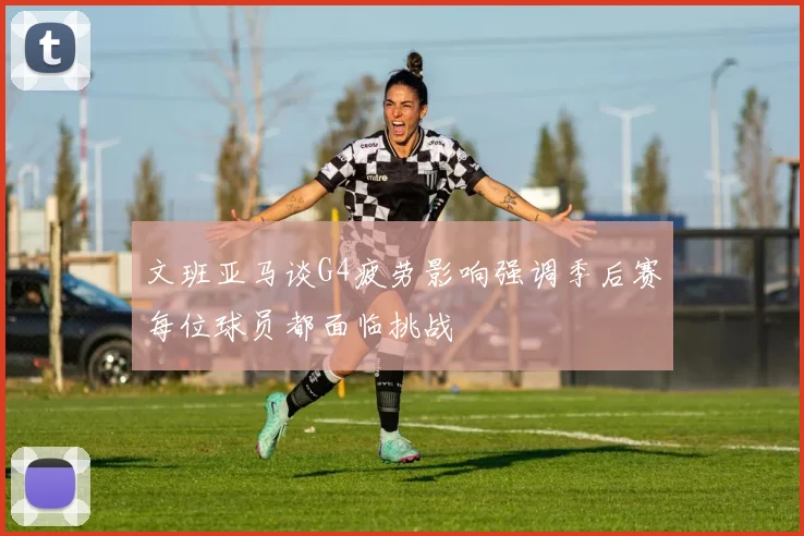 文班亚马谈G4疲劳影响强调季后赛每位球员都面临挑战