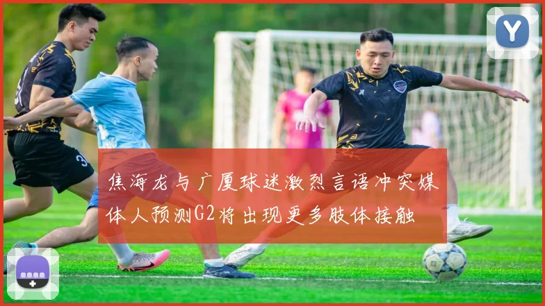 焦海龙与广厦球迷激烈言语冲突媒体人预测G2将出现更多肢体接触