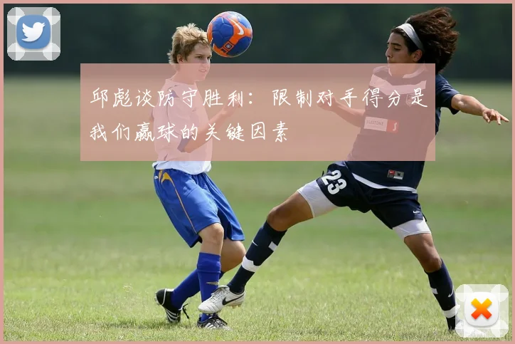 邱彪谈防守胜利：限制对手得分是我们赢球的关键因素
