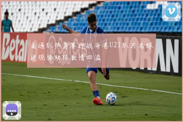 南通队热身赛迎战海港U21队万名球迷现场助阵激情四溢