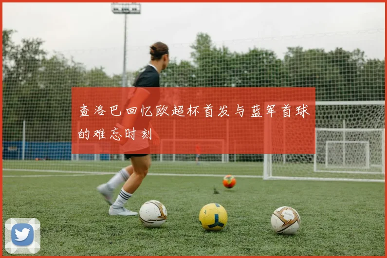 查洛巴回忆欧超杯首发与蓝军首球的难忘时刻