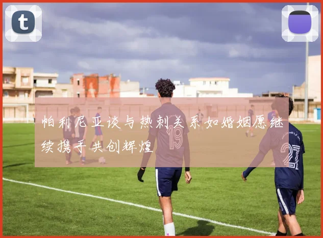 帕利尼亚谈与热刺关系如婚姻愿继续携手共创辉煌