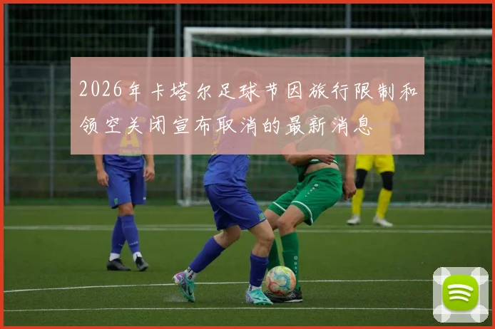 2026年卡塔尔足球节因旅行限制和领空关闭宣布取消的最新消息