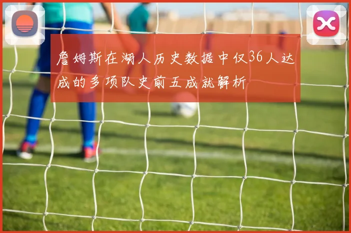 詹姆斯在湖人历史数据中仅36人达成的多项队史前五成就解析