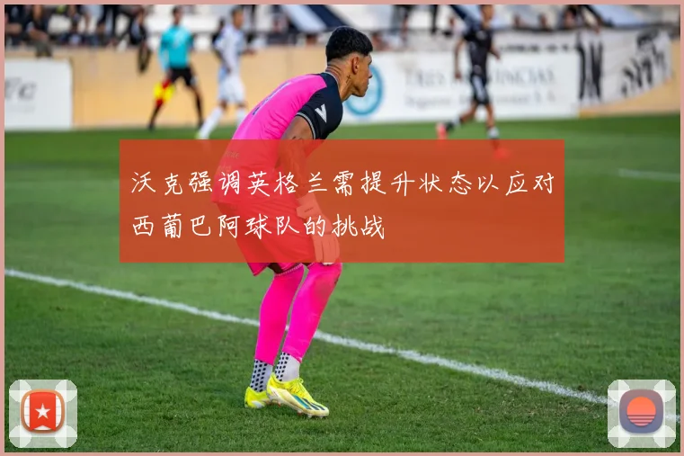 沃克强调英格兰需提升状态以应对西葡巴阿球队的挑战